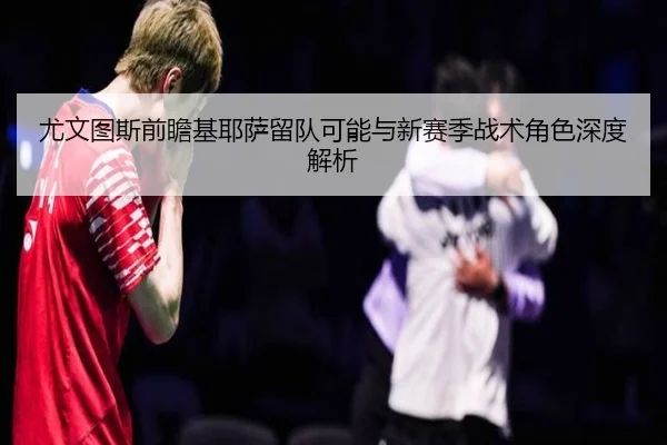 尤文图斯前瞻基耶萨留队可能与新赛季战术角色深度解析